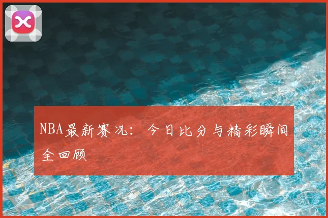 NBA最新赛况:今日比分与精彩瞬间全回顾