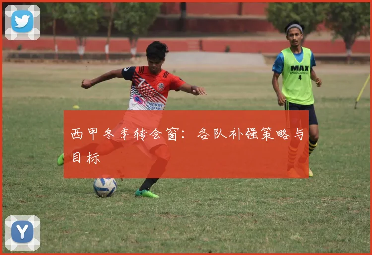 西甲冬季转会窗：各队补强策略与目标