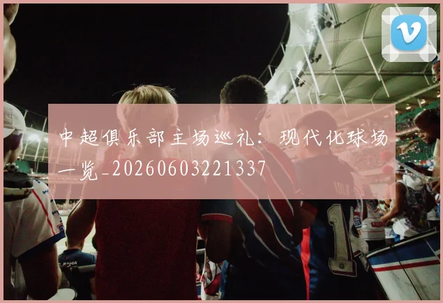 中超俱乐部主场巡礼:现代化球场一览_20260603221337