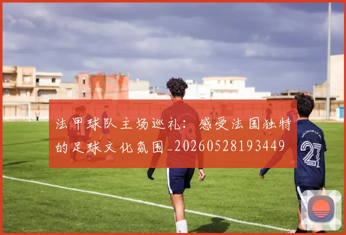 法甲球队主场巡礼:感受法国独特的足球文化氛围_20260528193449