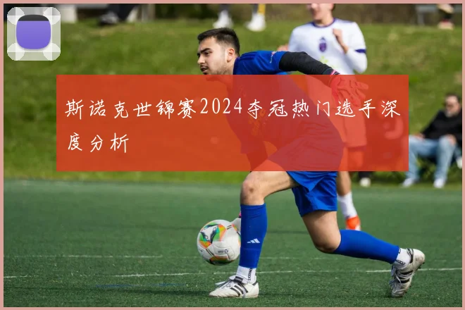 斯诺克世锦赛2024夺冠热门选手深度分析