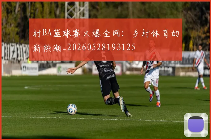 村BA篮球赛火爆全网:乡村体育的新热潮_20260528193125