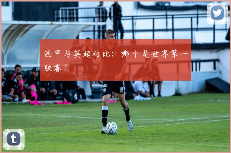 西甲与英超对比:哪个是世界第一联赛?