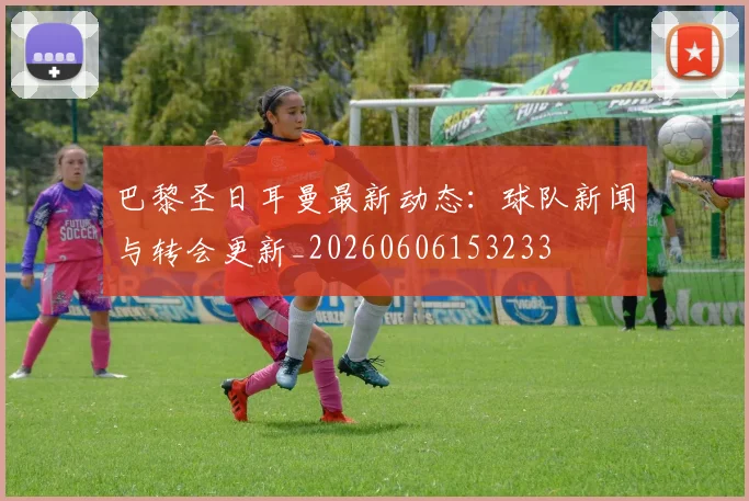 巴黎圣日耳曼最新动态:球队新闻与转会更新_20260606153233