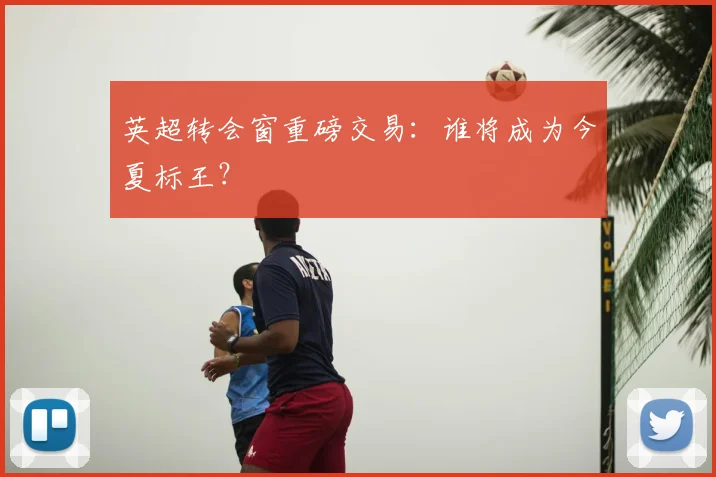 英超转会窗重磅交易：谁将成为今夏标王？