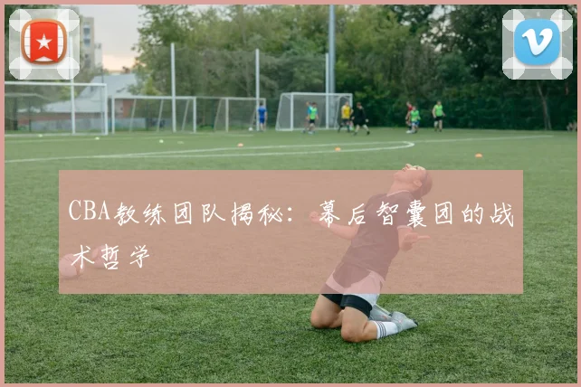 CBA教练团队揭秘:幕后智囊团的战术哲学
