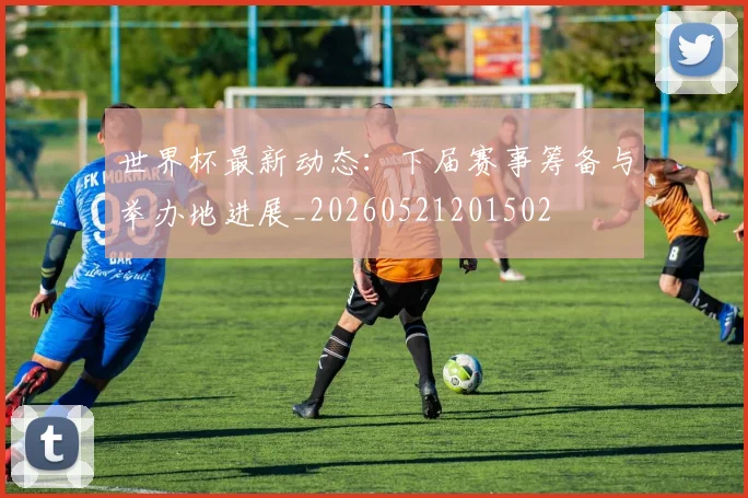 世界杯最新动态：下届赛事筹备与举办地进展_20260521201502
