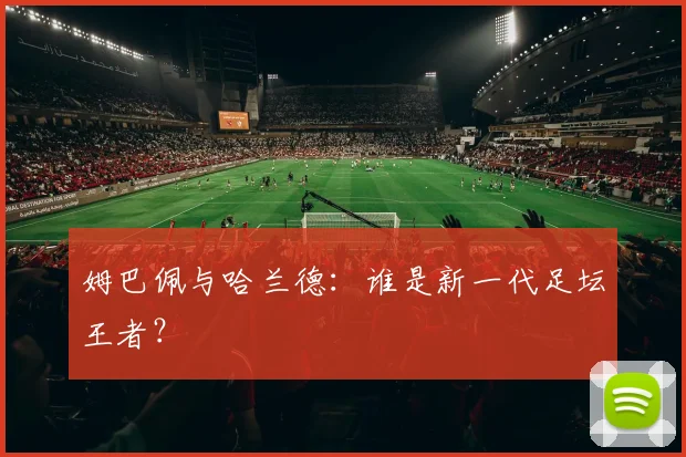 姆巴佩与哈兰德:谁是新一代足坛王者?