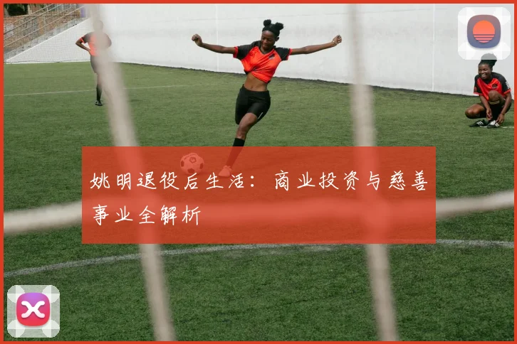 姚明退役后生活：商业投资与慈善事业全解析