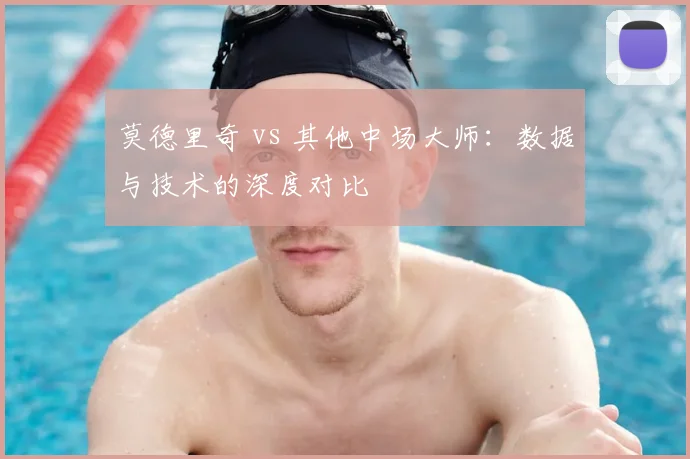 莫德里奇 vs 其他中场大师:数据与技术的深度对比