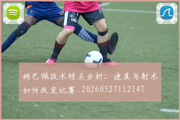 姆巴佩技术特点分析：速度与射术如何改变比赛_20260527112147