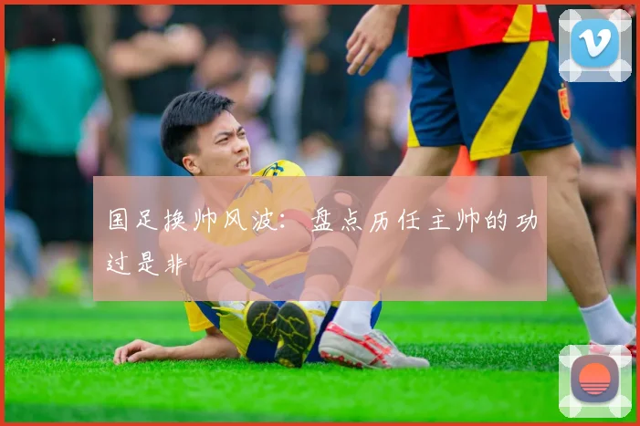国足换帅风波:盘点历任主帅的功过是非