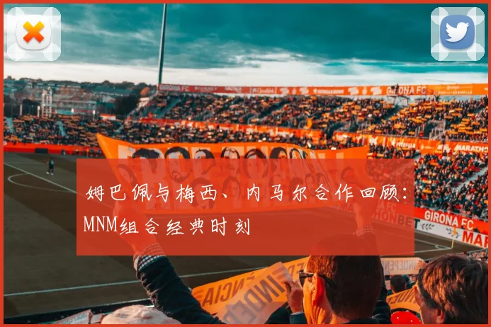 姆巴佩与梅西、内马尔合作回顾：MNM组合经典时刻