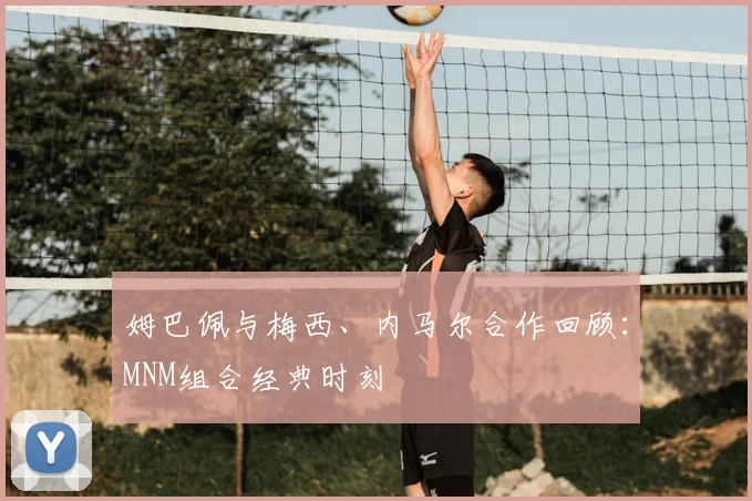 姆巴佩与梅西、内马尔合作回顾:MNM组合经典时刻