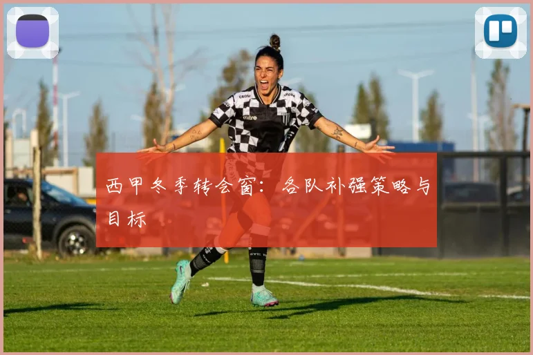 西甲冬季转会窗：各队补强策略与目标