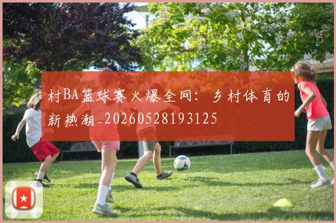 村BA篮球赛火爆全网：乡村体育的新热潮_20260528193125